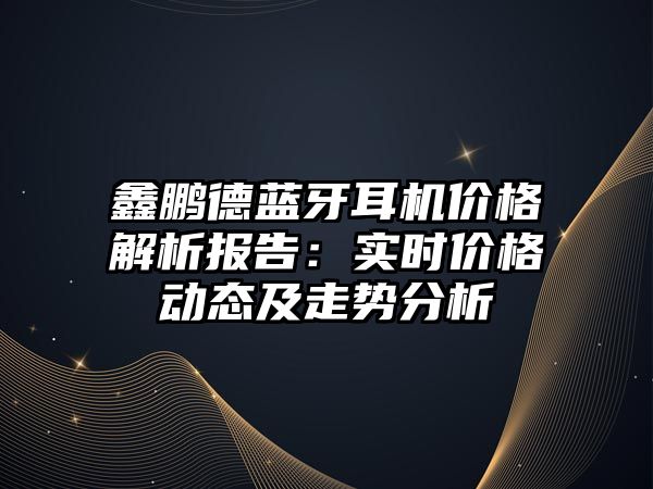 鑫鵬德藍牙耳機價格解析報告：實時價格動態(tài)及走勢分析