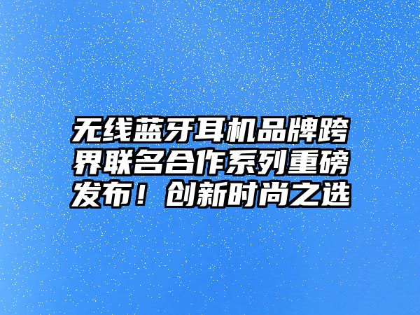無線藍牙耳機品牌跨界聯(lián)名合作系列重磅發(fā)布！創(chuàng)新時尚之選