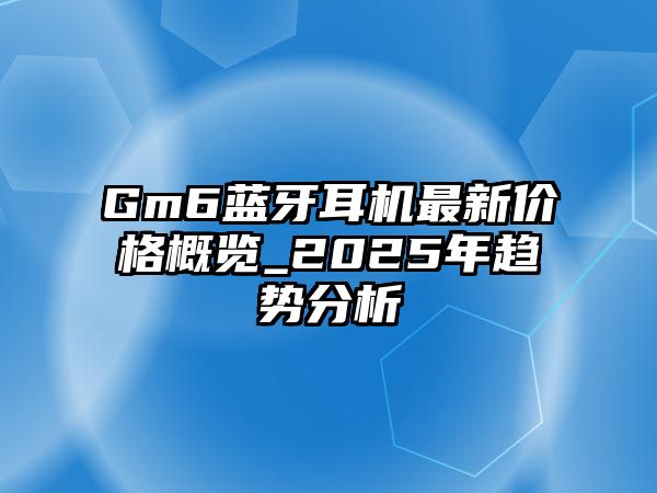 Gm6藍(lán)牙耳機最新價格概覽_2025年趨勢分析
