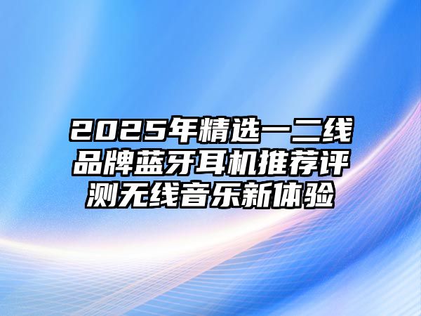2025年精選一二線品牌藍(lán)牙耳機(jī)推薦評測無線音樂新體驗(yàn)