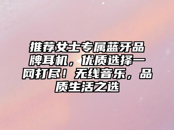 推薦女士專屬藍(lán)牙品牌耳機(jī)，優(yōu)質(zhì)選擇一網(wǎng)打盡！無(wú)線音樂(lè)，品質(zhì)生活之選
