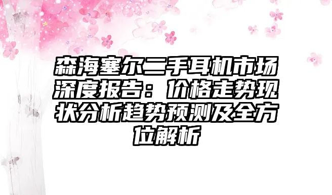 森海塞爾二手耳機市場深度報告：價格走勢現(xiàn)狀分析趨勢預(yù)測及全方位解析