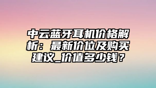 中云藍牙耳機價格解析：最新價位及購買建議_價值多少錢？